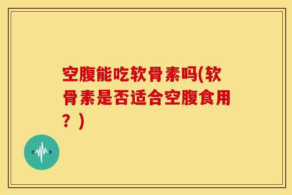 空腹能吃软骨素吗(软骨素是否适合空腹食用？)