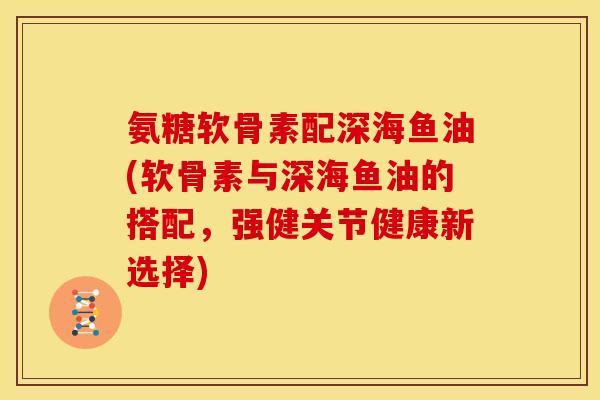 氨糖软骨素配深海鱼油(软骨素与深海鱼油的搭配,强健关节健康新选择) 氨糖软骨素配深海鱼油(软骨素与深海鱼油的搭配,强健关节健康新选择)