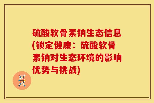 硫酸软骨素钠生态信息(锁定健康：硫酸软骨素钠对生态环境的影响优势与挑战)