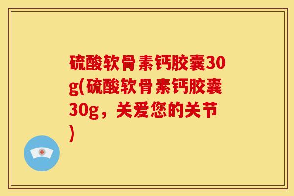 硫酸软骨素钙胶囊30g(硫酸软骨素钙胶囊30g，关爱您的关节)