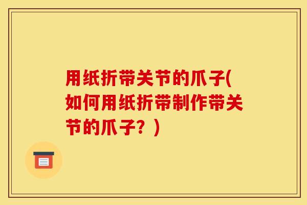 用纸折带关节的爪子(如何用纸折带制作带关节的爪子？)