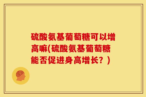硫酸氨基葡萄糖可以增高嘛(硫酸氨基葡萄糖能否促进身高增长？)