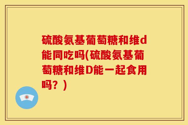 硫酸氨基葡萄糖和维d能同吃吗(硫酸氨基葡萄糖和维D能一起食用吗?) 硫酸氨基葡萄糖和维d能同吃吗(硫酸氨基葡萄糖和维D能一起食用吗?)