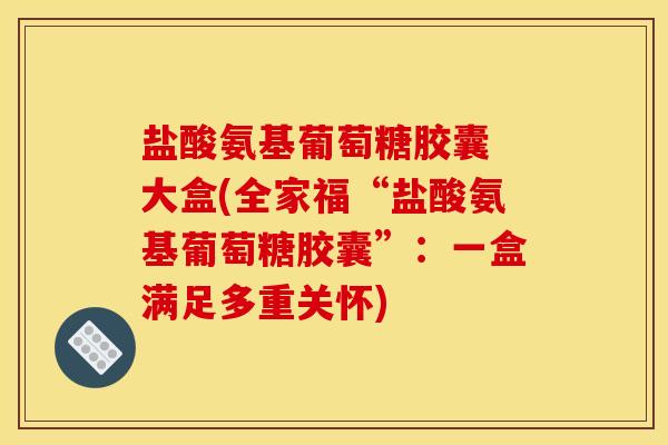 盐酸氨基葡萄糖胶囊 大盒(全家福“盐酸氨基葡萄糖胶囊”：一盒满足多重关怀)