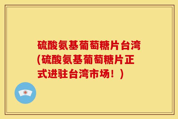 硫酸氨基葡萄糖片台湾(硫酸氨基葡萄糖片正式进驻台湾市场！)