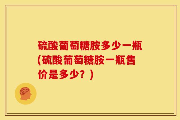 硫酸葡萄糖胺多少一瓶(硫酸葡萄糖胺一瓶售价是多少？)