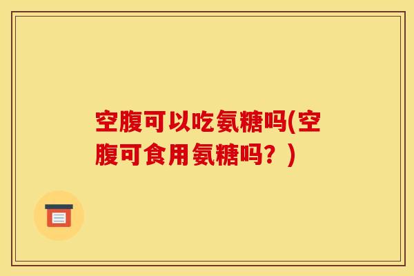 空腹可以吃氨糖吗(空腹可食用氨糖吗？)