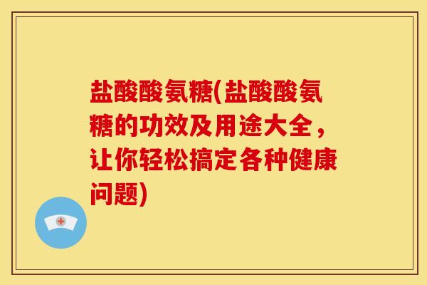盐酸酸氨糖(盐酸酸氨糖的功效及用途大全，让你轻松搞定各种健康问题)