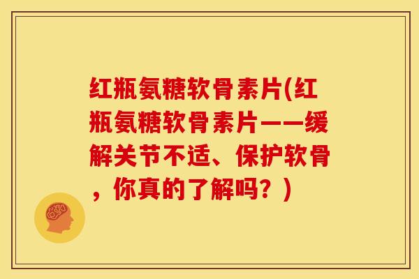 红瓶氨糖软骨素片(红瓶氨糖软骨素片——缓解关节不适、保护软骨，你真的了解吗？)