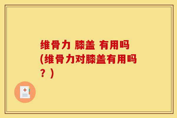 维骨力 膝盖 有用吗(维骨力对膝盖有用吗？)