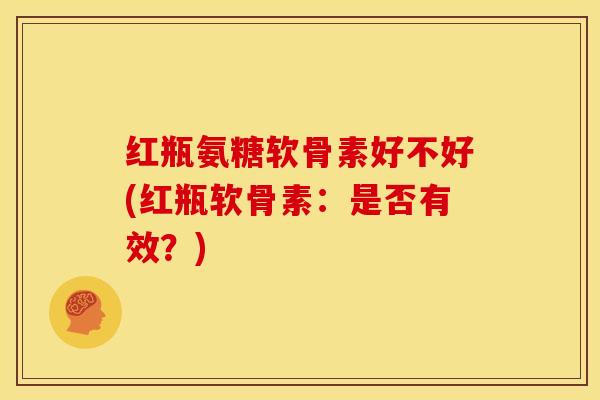 红瓶氨糖软骨素好不好(红瓶软骨素：是否有效？)