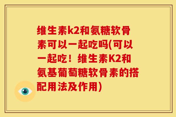维生素k2和氨糖软骨素可以一起吃吗(可以一起吃！维生素K2和氨基葡萄糖软骨素的搭配用法及作用)