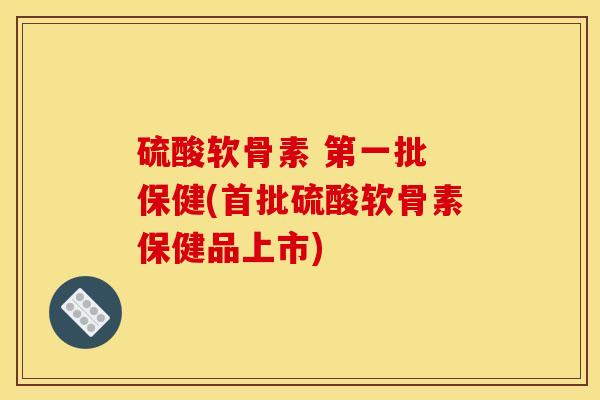 硫酸软骨素 第一批 保健(首批硫酸软骨素保健品上市)