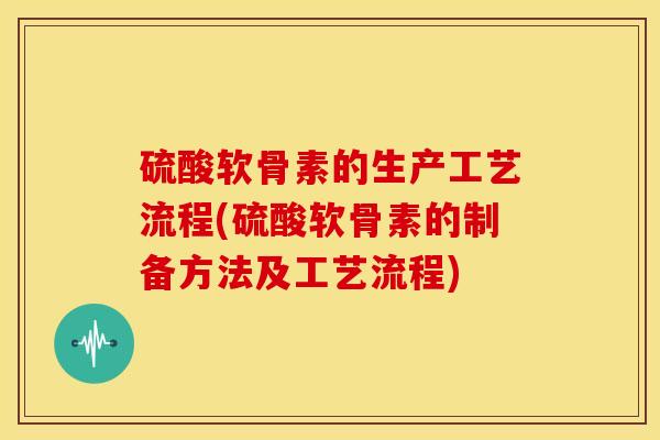 硫酸软骨素的生产工艺流程(硫酸软骨素的制备方法及工艺流程)