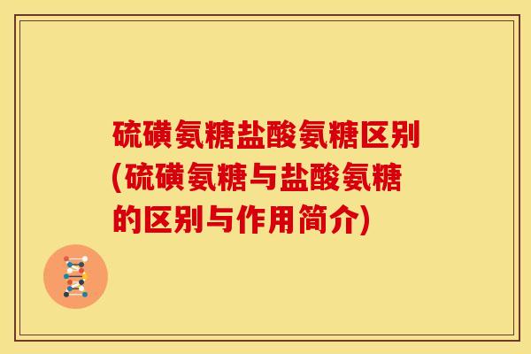 硫磺氨糖盐酸氨糖区别(硫磺氨糖与盐酸氨糖的区别与作用简介)