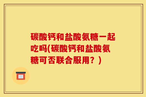 碳酸钙和盐酸氨糖一起吃吗(碳酸钙和盐酸氨糖可否联合服用？)