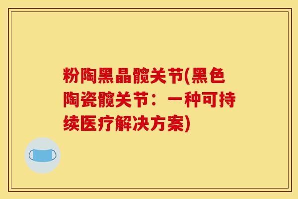 粉陶黑晶髋关节(黑色陶瓷髋关节:一种可持续医疗解决方案) 粉陶黑晶髋关节(黑色陶瓷髋关节:一种可持续医疗解决方案)