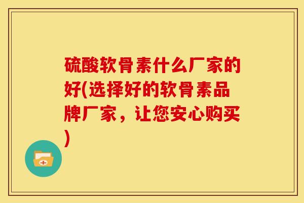 硫酸软骨素什么厂家的好(选择好的软骨素品牌厂家，让您安心购买)