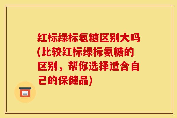 红标绿标氨糖区别大吗(比较红标绿标氨糖的区别，帮你选择适合自己的保健品)
