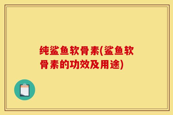 纯鲨鱼软骨素(鲨鱼软骨素的功效及用途)