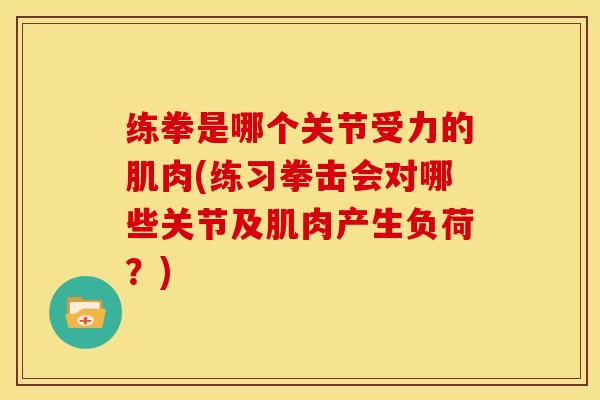 练拳是哪个关节受力的肌肉(练习拳击会对哪些关节及肌肉产生负荷？)