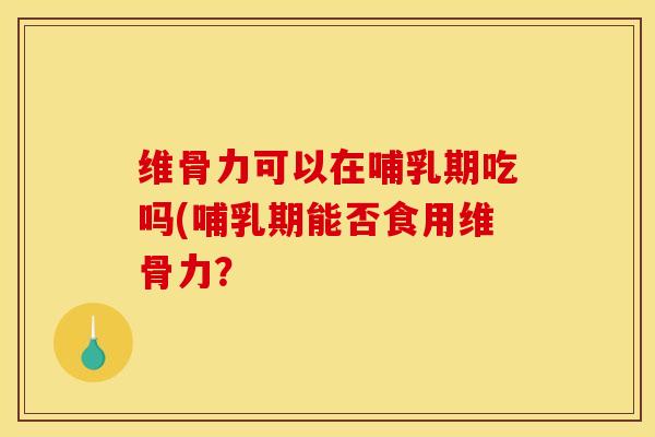 维骨力可以在哺乳期吃吗(哺乳期能否食用维骨力？