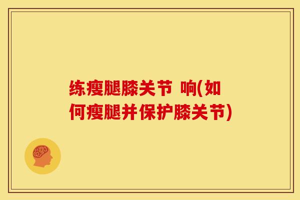练瘦腿膝关节 响(如何瘦腿并保护膝关节)