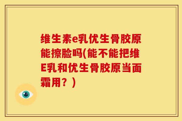 维生素e乳优生骨胶原能擦脸吗(能不能把维E乳和优生骨胶原当面霜用？)