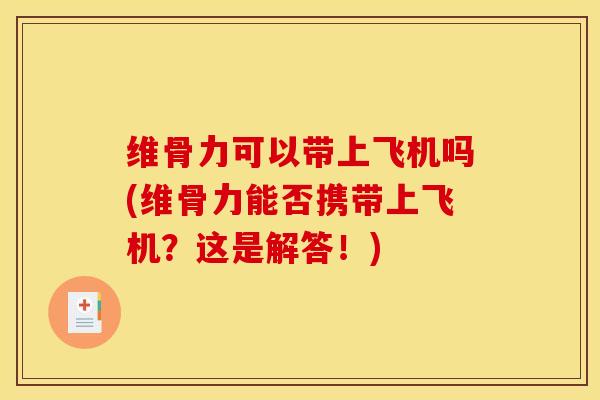 维骨力可以带上飞机吗(维骨力能否携带上飞机？这是解答！)