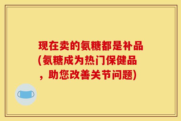 现在卖的氨糖都是补品(氨糖成为热门保健品，助您改善关节问题)