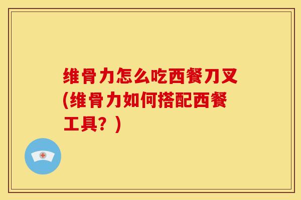 维骨力怎么吃西餐刀叉(维骨力如何搭配西餐工具？)