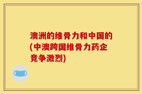 澳洲的维骨力和中国的(中澳跨国维骨力药企竞争激烈)