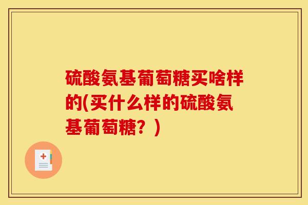 硫酸氨基葡萄糖买啥样的(买什么样的硫酸氨基葡萄糖？)