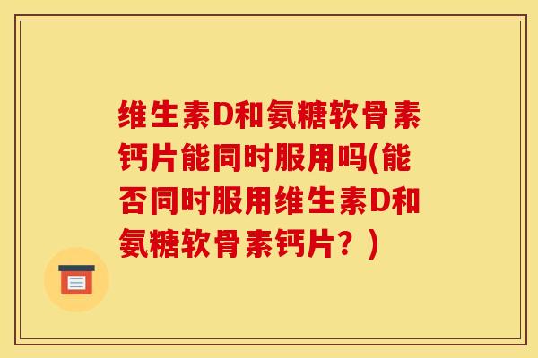 维生素D和氨糖软骨素钙片能同时服用吗(能否同时服用维生素D和氨糖软骨素钙片？)