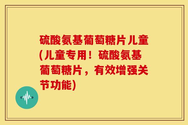硫酸氨基葡萄糖片儿童(儿童专用！硫酸氨基葡萄糖片，有效增强关节功能)