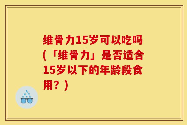 维骨力15岁可以吃吗(「维骨力」是否适合15岁以下的年龄段食用？)