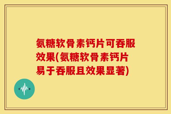 氨糖软骨素钙片可吞服效果(氨糖软骨素钙片易于吞服且效果显著)