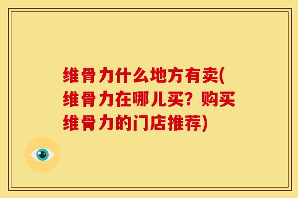 维骨力什么地方有卖(维骨力在哪儿买？购买维骨力的门店推荐)