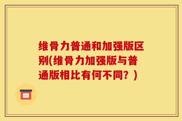 维骨力普通和加强版区别(维骨力加强版与普通版相比有何不同？)