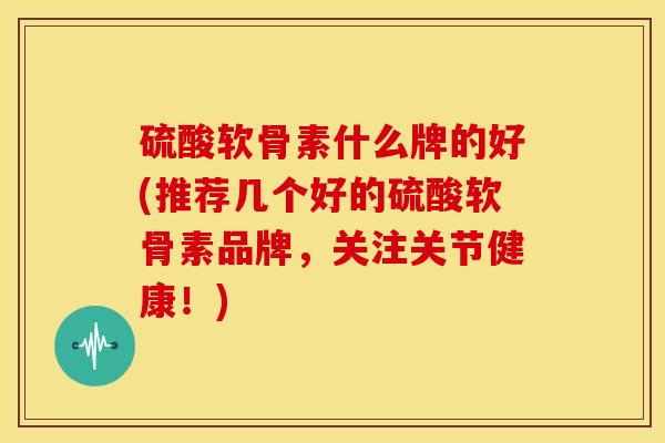 硫酸软骨素什么牌的好(推荐几个好的硫酸软骨素品牌,关注关节健康!) 硫酸软骨素什么牌的好(推荐几个好的硫酸软骨素品牌,关注关节健康!)