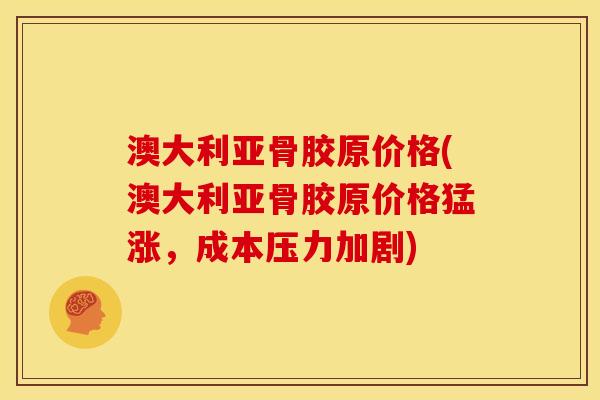 澳大利亚骨胶原价格(澳大利亚骨胶原价格猛涨，成本压力加剧)