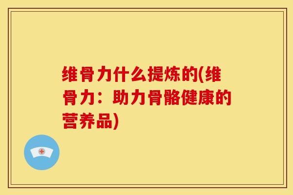维骨力什么提炼的(维骨力：助力骨骼健康的营养品)