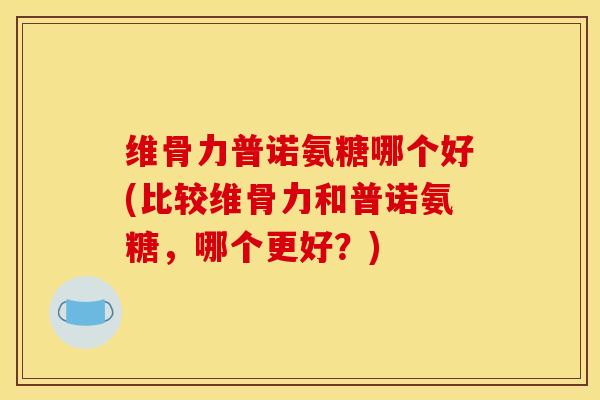 维骨力普诺氨糖哪个好(比较维骨力和普诺氨糖，哪个更好？)