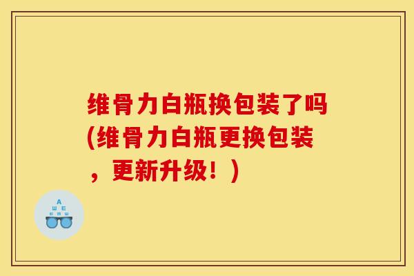 维骨力白瓶换包装了吗(维骨力白瓶更换包装，更新升级！)