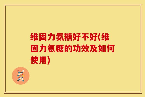 维固力氨糖好不好(维固力氨糖的功效及如何使用)