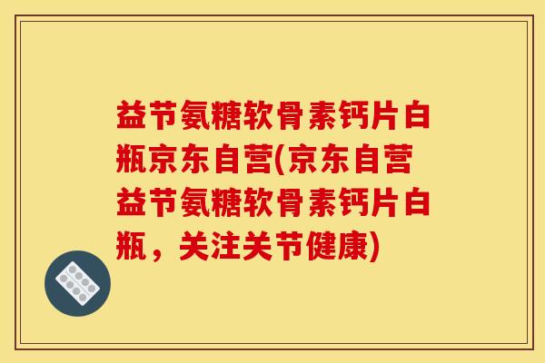 益节氨糖软骨素钙片白瓶京东自营(京东自营益节氨糖软骨素钙片白瓶，关注关节健康)