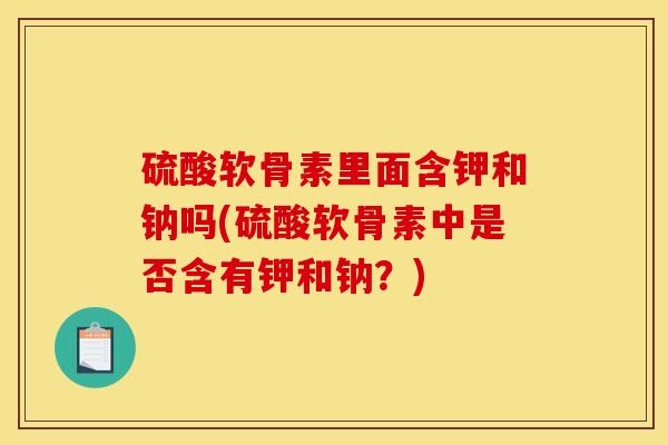 硫酸软骨素里面含钾和钠吗(硫酸软骨素中是否含有钾和钠？)