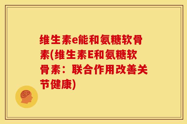 维生素e能和氨糖软骨素(维生素E和氨糖软骨素：联合作用改善关节健康)