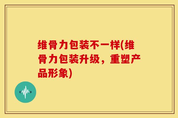 维骨力包装不一样(维骨力包装升级,重塑产品形象) 维骨力包装不一样(维骨力包装升级,重塑产品形象)