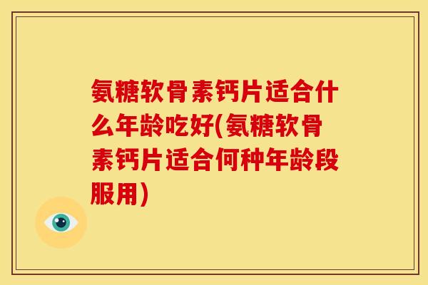 氨糖软骨素钙片适合什么年龄吃好(氨糖软骨素钙片适合何种年龄段服用)